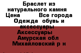 Браслет из натурального камня › Цена ­ 700 - Все города Одежда, обувь и аксессуары » Аксессуары   . Амурская обл.,Михайловский р-н
